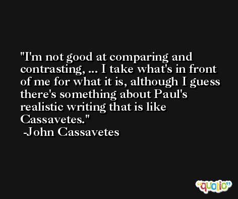 I'm not good at comparing and contrasting, ... I take what's in front of me for what it is, although I guess there's something about Paul's realistic writing that is like Cassavetes. -John Cassavetes