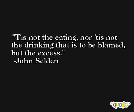 'Tis not the eating, nor 'tis not the drinking that is to be blamed, but the excess. -John Selden