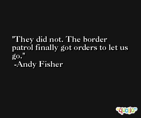 They did not. The border patrol finally got orders to let us go. -Andy Fisher