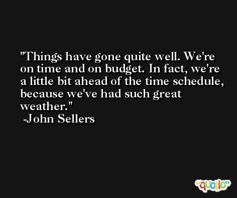 Things have gone quite well. We're on time and on budget. In fact, we're a little bit ahead of the time schedule, because we've had such great weather. -John Sellers