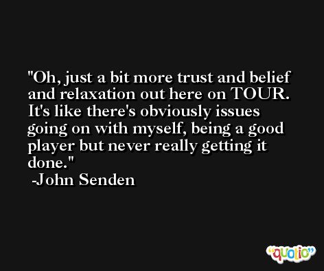 Oh, just a bit more trust and belief and relaxation out here on TOUR. It's like there's obviously issues going on with myself, being a good player but never really getting it done. -John Senden