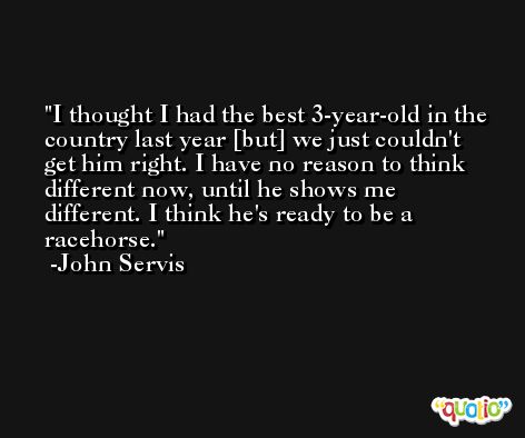 I thought I had the best 3-year-old in the country last year [but] we just couldn't get him right. I have no reason to think different now, until he shows me different. I think he's ready to be a racehorse. -John Servis