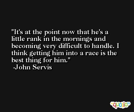 It's at the point now that he's a little rank in the mornings and becoming very difficult to handle. I think getting him into a race is the best thing for him. -John Servis