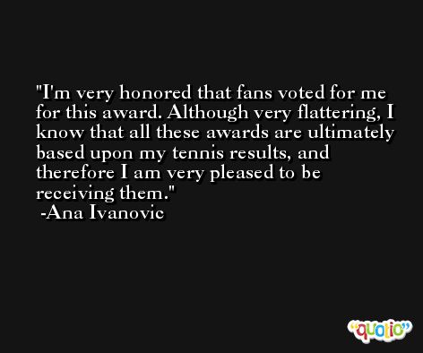 I'm very honored that fans voted for me for this award. Although very flattering, I know that all these awards are ultimately based upon my tennis results, and therefore I am very pleased to be receiving them. -Ana Ivanovic