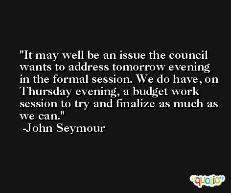 It may well be an issue the council wants to address tomorrow evening in the formal session. We do have, on Thursday evening, a budget work session to try and finalize as much as we can. -John Seymour