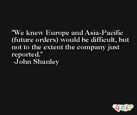 We knew Europe and Asia-Pacific (future orders) would be difficult, but not to the extent the company just reported. -John Shanley