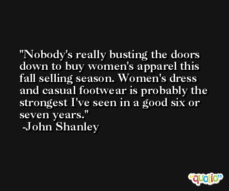 Nobody's really busting the doors down to buy women's apparel this fall selling season. Women's dress and casual footwear is probably the strongest I've seen in a good six or seven years. -John Shanley