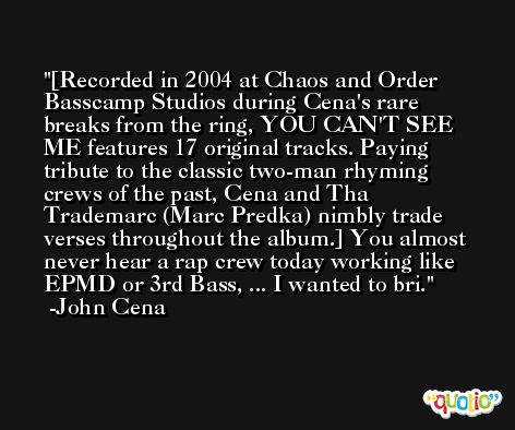 [Recorded in 2004 at Chaos and Order Basscamp Studios during Cena's rare breaks from the ring, YOU CAN'T SEE ME features 17 original tracks. Paying tribute to the classic two-man rhyming crews of the past, Cena and Tha Trademarc (Marc Predka) nimbly trade verses throughout the album.] You almost never hear a rap crew today working like EPMD or 3rd Bass, ... I wanted to bri. -John Cena