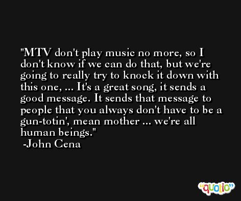 MTV don't play music no more, so I don't know if we can do that, but we're going to really try to knock it down with this one, ... It's a great song, it sends a good message. It sends that message to people that you always don't have to be a gun-totin', mean mother ... we're all human beings. -John Cena