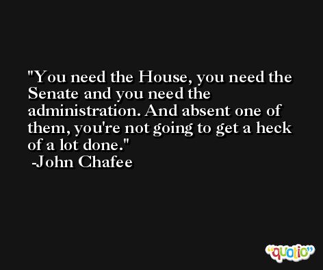 You need the House, you need the Senate and you need the administration. And absent one of them, you're not going to get a heck of a lot done. -John Chafee