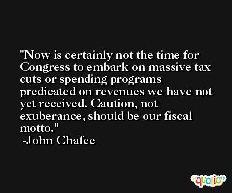 Now is certainly not the time for Congress to embark on massive tax cuts or spending programs predicated on revenues we have not yet received. Caution, not exuberance, should be our fiscal motto. -John Chafee