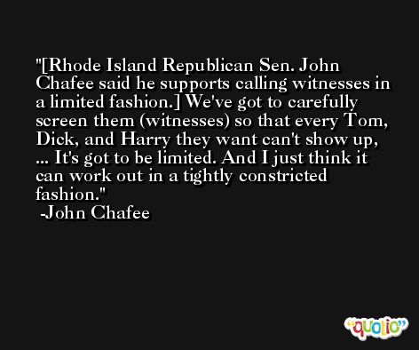 [Rhode Island Republican Sen. John Chafee said he supports calling witnesses in a limited fashion.] We've got to carefully screen them (witnesses) so that every Tom, Dick, and Harry they want can't show up, ... It's got to be limited. And I just think it can work out in a tightly constricted fashion. -John Chafee