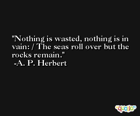 Nothing is wasted, nothing is in vain: / The seas roll over but the rocks remain. -A. P. Herbert