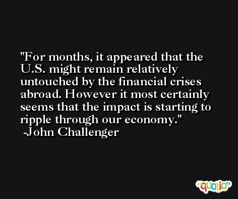 For months, it appeared that the U.S. might remain relatively untouched by the financial crises abroad. However it most certainly seems that the impact is starting to ripple through our economy. -John Challenger