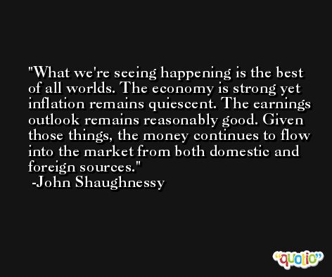 What we're seeing happening is the best of all worlds. The economy is strong yet inflation remains quiescent. The earnings outlook remains reasonably good. Given those things, the money continues to flow into the market from both domestic and foreign sources. -John Shaughnessy