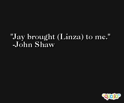 Jay brought (Linza) to me. -John Shaw