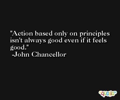 Action based only on principles isn't always good even if it feels good. -John Chancellor