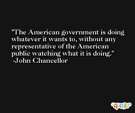 The American government is doing whatever it wants to, without any representative of the American public watching what it is doing. -John Chancellor