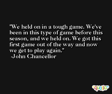 We held on in a tough game. We've been in this type of game before this season, and we held on. We got this first game out of the way and now we get to play again. -John Chancellor