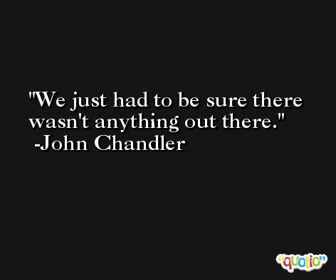 We just had to be sure there wasn't anything out there. -John Chandler