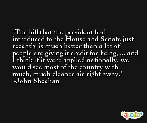 The bill that the president had introduced to the House and Senate just recently is much better than a lot of people are giving it credit for being, ... and I think if it were applied nationally, we would see most of the country with much, much cleaner air right away. -John Sheehan