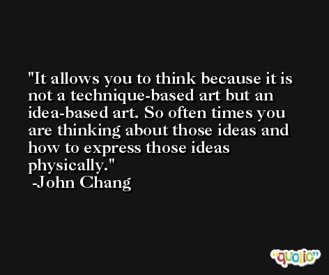 It allows you to think because it is not a technique-based art but an idea-based art. So often times you are thinking about those ideas and how to express those ideas physically. -John Chang