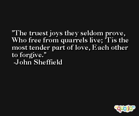 The truest joys they seldom prove, Who free from quarrels live; 'Tis the most tender part of love, Each other to forgive. -John Sheffield