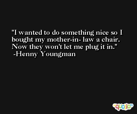 I wanted to do something nice so I bought my mother-in- law a chair. Now they won't let me plug it in. -Henny Youngman