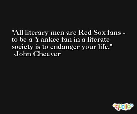 All literary men are Red Sox fans - to be a Yankee fan in a literate society is to endanger your life. -John Cheever