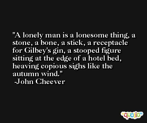 A lonely man is a lonesome thing, a stone, a bone, a stick, a receptacle for Gilbey's gin, a stooped figure sitting at the edge of a hotel bed, heaving copious sighs like the autumn wind. -John Cheever