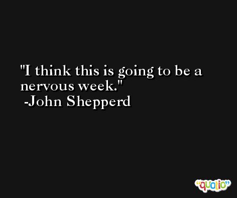 I think this is going to be a nervous week. -John Shepperd