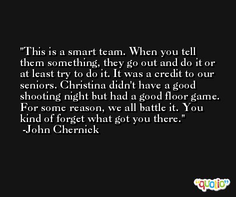 This is a smart team. When you tell them something, they go out and do it or at least try to do it. It was a credit to our seniors. Christina didn't have a good shooting night but had a good floor game. For some reason, we all battle it. You kind of forget what got you there. -John Chernick