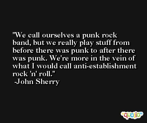 We call ourselves a punk rock band, but we really play stuff from before there was punk to after there was punk. We're more in the vein of what I would call anti-establishment rock 'n' roll. -John Sherry