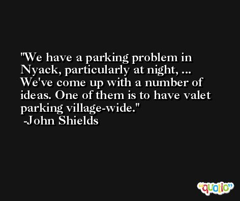 We have a parking problem in Nyack, particularly at night, ... We've come up with a number of ideas. One of them is to have valet parking village-wide. -John Shields