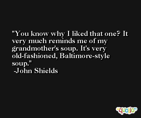 You know why I liked that one? It very much reminds me of my grandmother's soup. It's very old-fashioned, Baltimore-style soup. -John Shields