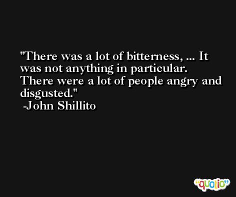 There was a lot of bitterness, ... It was not anything in particular. There were a lot of people angry and disgusted. -John Shillito