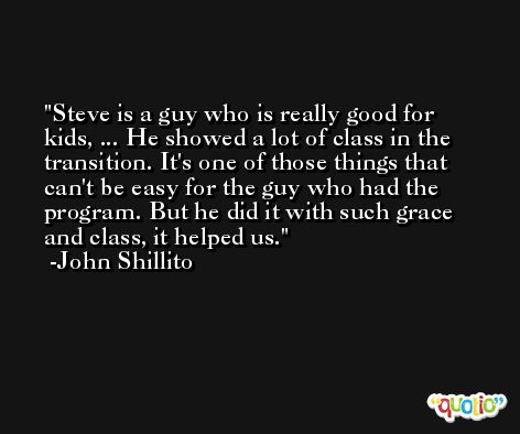 Steve is a guy who is really good for kids, ... He showed a lot of class in the transition. It's one of those things that can't be easy for the guy who had the program. But he did it with such grace and class, it helped us. -John Shillito