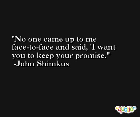 No one came up to me face-to-face and said, 'I want you to keep your promise.' -John Shimkus