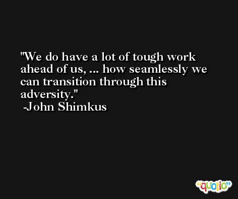 We do have a lot of tough work ahead of us, ... how seamlessly we can transition through this adversity. -John Shimkus