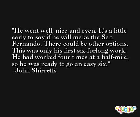 He went well, nice and even. It's a little early to say if he will make the San Fernando. There could be other options. This was only his first six-furlong work. He had worked four times at a half-mile, so he was ready to go an easy six. -John Shirreffs
