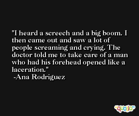 I heard a screech and a big boom. I then came out and saw a lot of people screaming and crying. The doctor told me to take care of a man who had his forehead opened like a laceration. -Ana Rodriguez