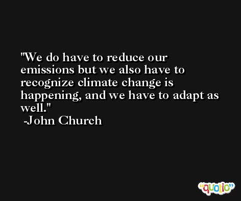 We do have to reduce our emissions but we also have to recognize climate change is happening, and we have to adapt as well. -John Church