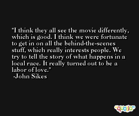 I think they all see the movie differently, which is good. I think we were fortunate to get in on all the behind-the-scenes stuff, which really interests people. We try to tell the story of what happens in a local race. It really turned out to be a labor of love. -John Sikes