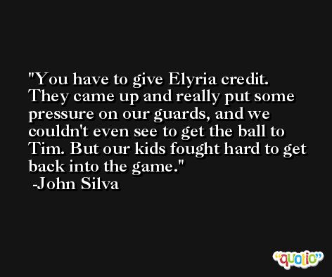 You have to give Elyria credit. They came up and really put some pressure on our guards, and we couldn't even see to get the ball to Tim. But our kids fought hard to get back into the game. -John Silva