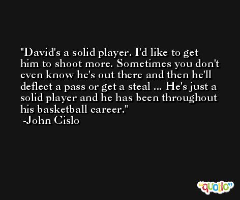 David's a solid player. I'd like to get him to shoot more. Sometimes you don't even know he's out there and then he'll deflect a pass or get a steal ... He's just a solid player and he has been throughout his basketball career. -John Cislo