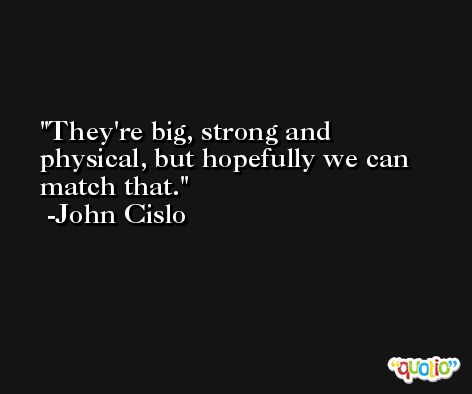 They're big, strong and physical, but hopefully we can match that. -John Cislo