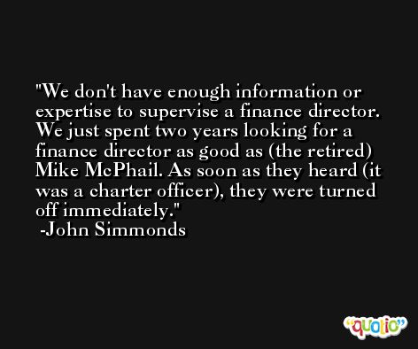 We don't have enough information or expertise to supervise a finance director. We just spent two years looking for a finance director as good as (the retired) Mike McPhail. As soon as they heard (it was a charter officer), they were turned off immediately. -John Simmonds