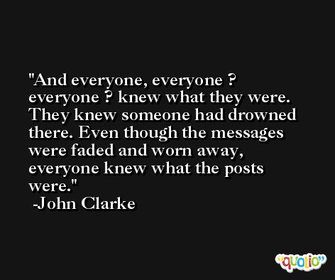 And everyone, everyone ? everyone ? knew what they were. They knew someone had drowned there. Even though the messages were faded and worn away, everyone knew what the posts were. -John Clarke