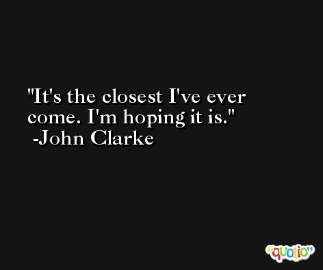 It's the closest I've ever come. I'm hoping it is. -John Clarke
