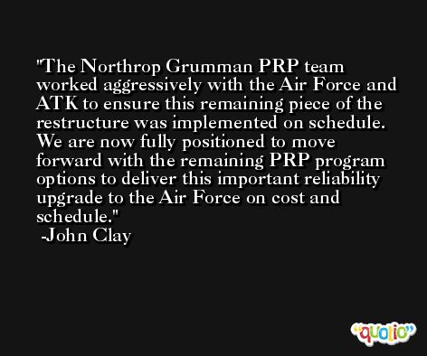 The Northrop Grumman PRP team worked aggressively with the Air Force and ATK to ensure this remaining piece of the restructure was implemented on schedule. We are now fully positioned to move forward with the remaining PRP program options to deliver this important reliability upgrade to the Air Force on cost and schedule. -John Clay